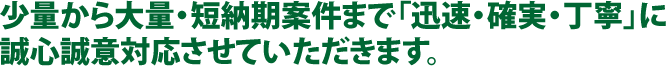 少量から大量・短納期案件まで「迅速・確実・丁寧」に誠心誠意対応させていただきます。