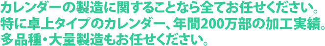 カレンダーの製造に関することなら全てお任せください。特に卓上タイプのカレンダー、年間200万部の加工実績。多品種・大量製造もお任せください。