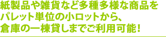 紙製品や雑貨など多種多様な商品をパレット単位の小ロットから、倉庫の一棟貸しまでご利用可能！